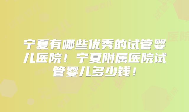 宁夏有哪些优秀的试管婴儿医院！宁夏附属医院试管婴儿多少钱！