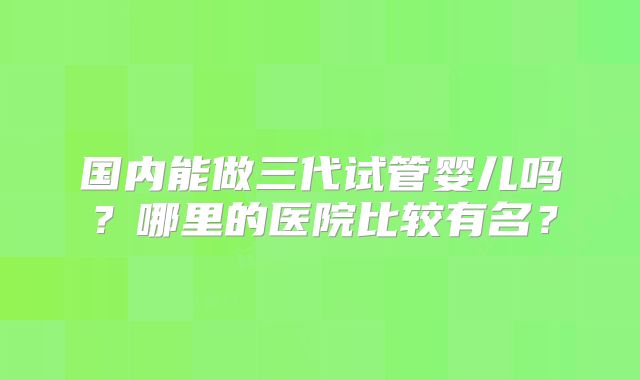 国内能做三代试管婴儿吗?哪里的医院比较有名?