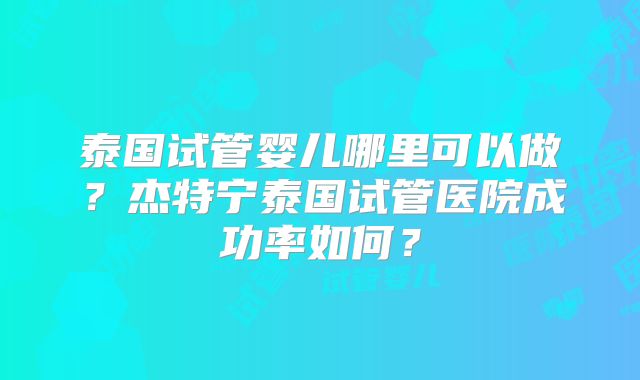 泰国试管婴儿哪里可以做?杰特宁泰国试管医院成功率如何?