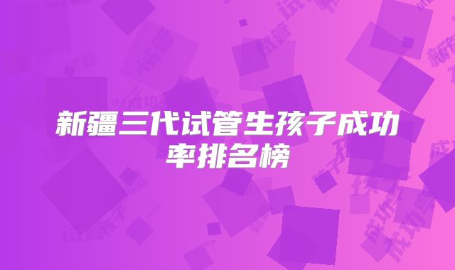 新疆三代试管生孩子成功率排名榜