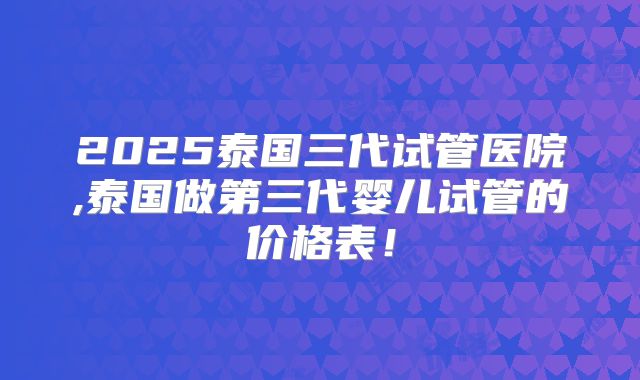 2025泰国三代试管医院,泰国做第三代婴儿试管的价格表！