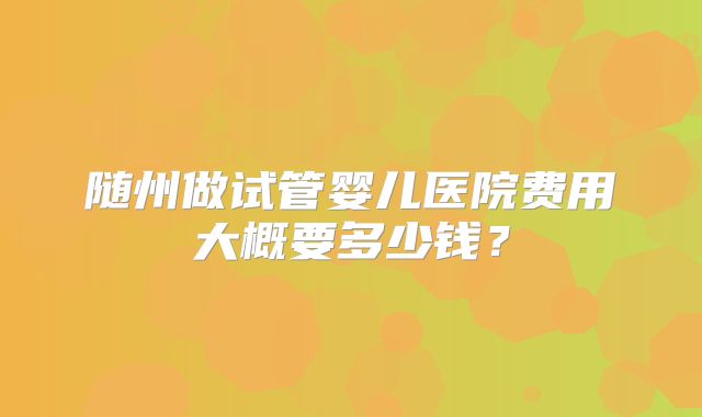 随州做试管婴儿医院费用大概要多少钱？