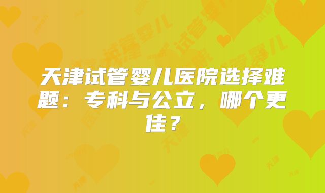 天津试管婴儿医院选择难题:专科与公立,哪个更佳?