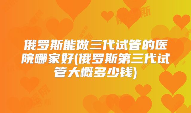 俄罗斯能做三代试管的医院哪家好(俄罗斯第三代试管大概多少钱)