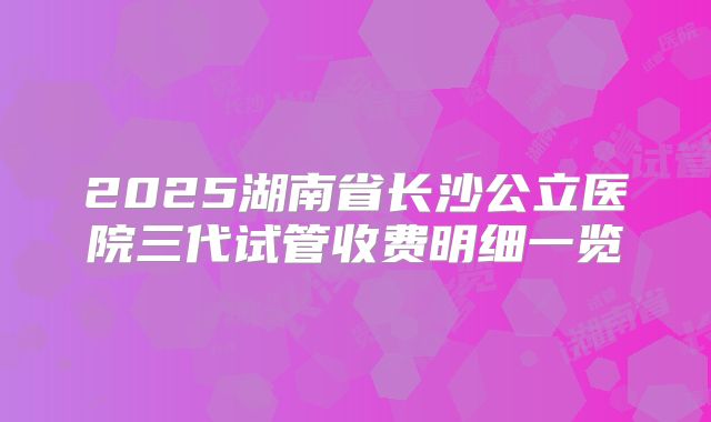 2025湖南省长沙公立医院三代试管收费明细一览