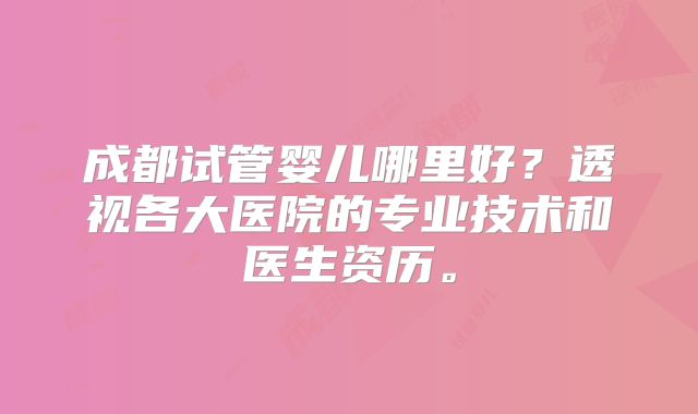 成都试管婴儿哪里好?透视各大医院的专业技术和医生资历。