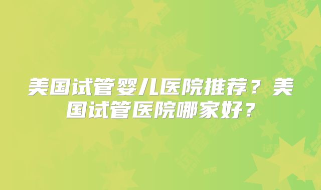 美国试管婴儿医院推荐?美国试管医院哪家好?