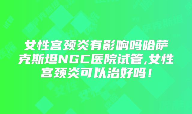女性宫颈炎有影响吗哈萨克斯坦NGC医院试管,女性宫颈炎可以治好吗！