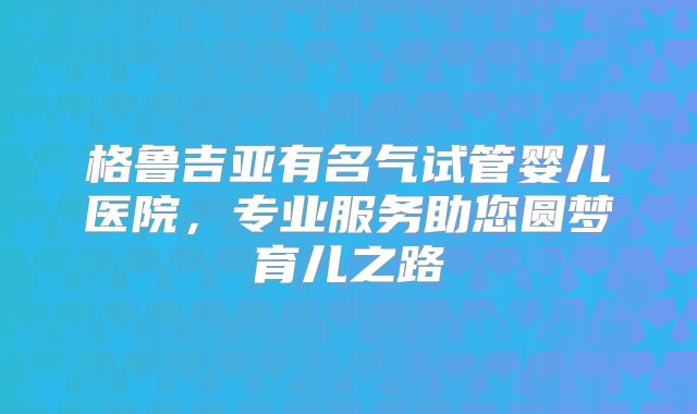 格鲁吉亚有名气试管婴儿医院，专业服务助您圆梦育儿之路