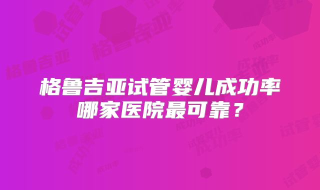 格鲁吉亚试管婴儿成功率哪家医院最可靠？