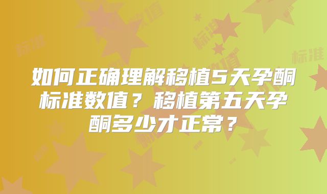 如何正确理解移植5天孕酮标准数值？移植第五天孕酮多少才正常？