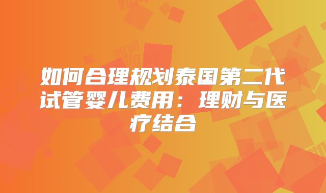 如何合理规划泰国第二代试管婴儿费用：理财与医疗结合