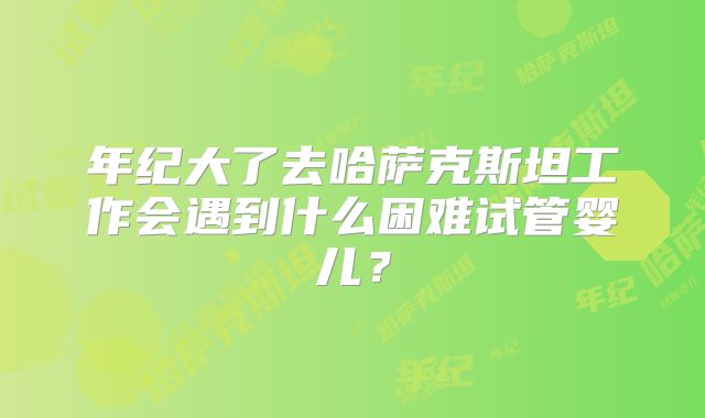 年纪大了去哈萨克斯坦工作会遇到什么困难试管婴儿?