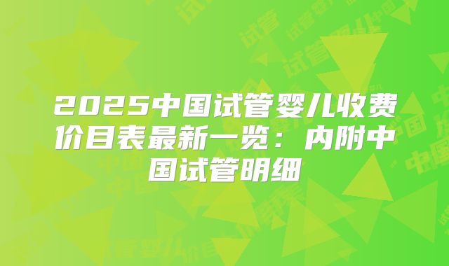 2025中国试管婴儿收费价目表最新一览:内附中国试管明细