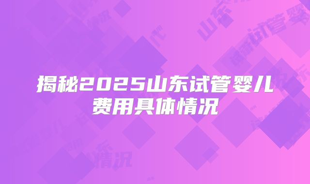 揭秘2025山东试管婴儿费用具体情况