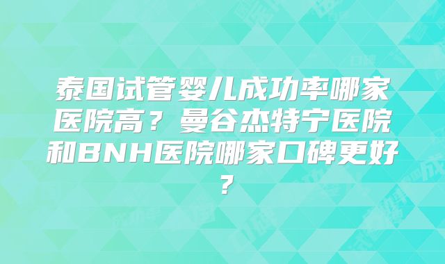 泰国试管婴儿成功率哪家医院高？曼谷杰特宁医院和BNH医院哪家口碑更好？