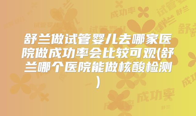 舒兰做试管婴儿去哪家医院做成功率会比较可观(舒兰哪个医院能做核酸检测)