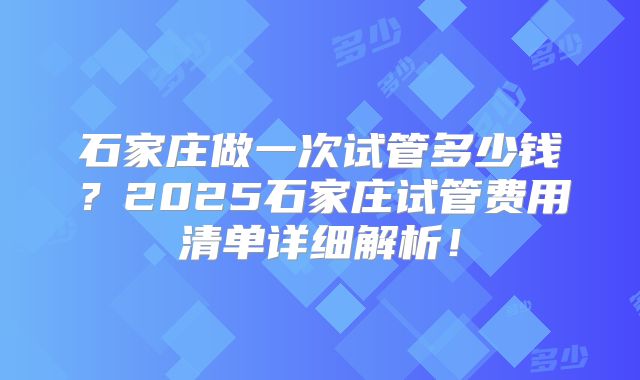 石家庄做一次试管多少钱？2025石家庄试管费用清单详细解析！