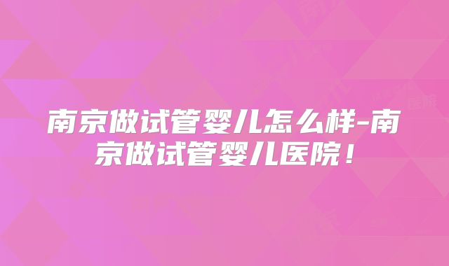 南京做试管婴儿怎么样-南京做试管婴儿医院！