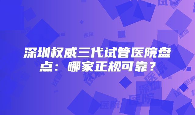 深圳权威三代试管医院盘点：哪家正规可靠？