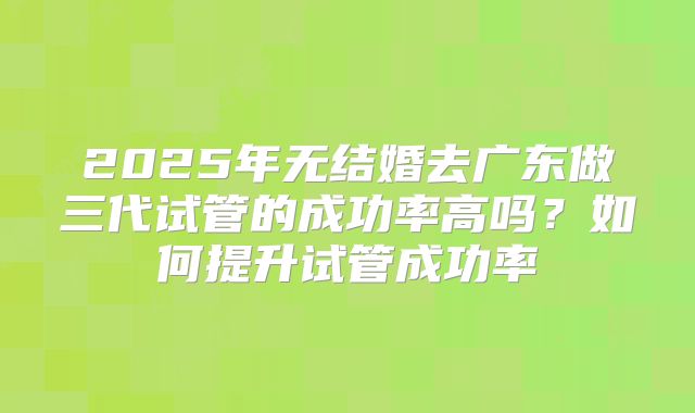 2025年无结婚去广东做三代试管的成功率高吗?如何提升试管成功率