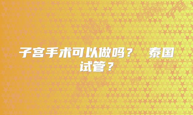 子宫手术可以做吗？ 泰国试管？