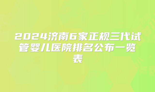 2024济南6家正规三代试管婴儿医院排名公布一览表