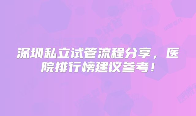 深圳私立试管流程分享，医院排行榜建议参考！