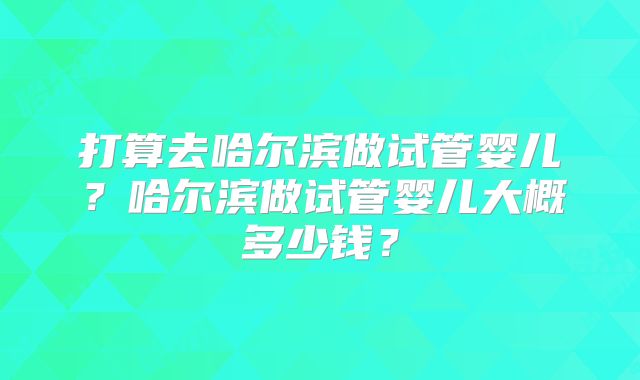打算去哈尔滨做试管婴儿?哈尔滨做试管婴儿大概多少钱?