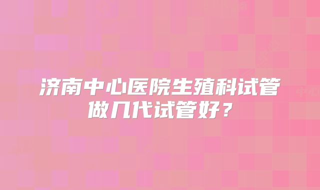 济南中心医院生殖科试管做几代试管好？