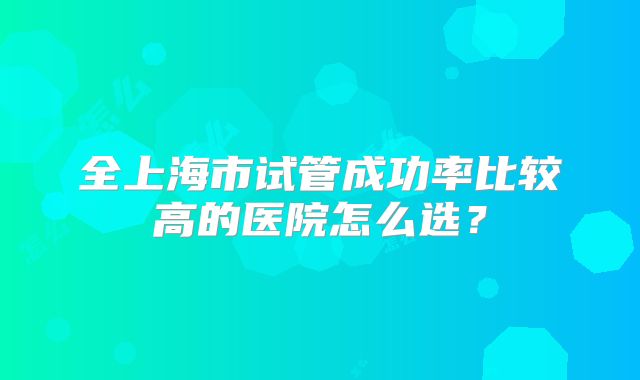 全上海市试管成功率比较高的医院怎么选？