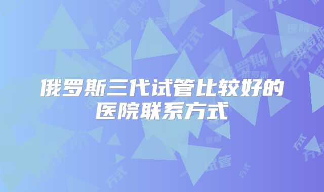 俄罗斯三代试管比较好的医院联系方式