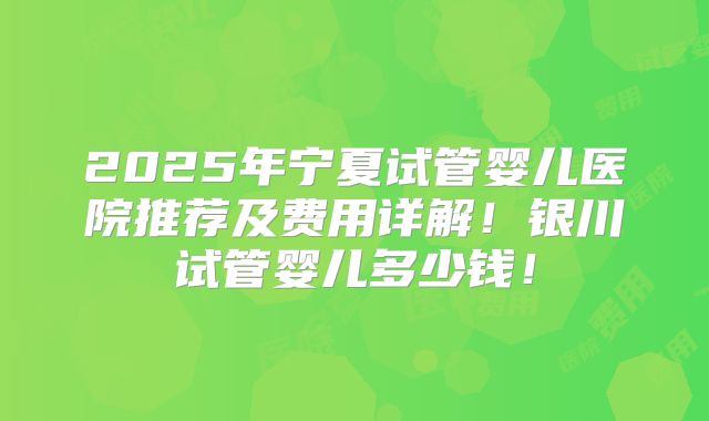 2025年宁夏试管婴儿医院推荐及费用详解！银川试管婴儿多少钱！