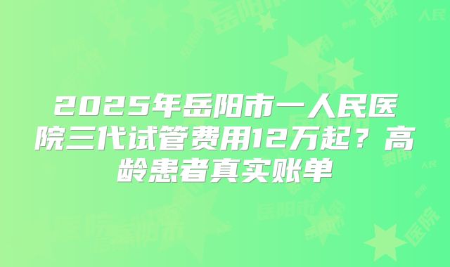 2025年岳阳市一人民医院三代试管费用12万起?高龄患者真实账单