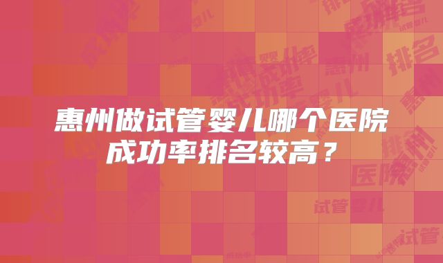 惠州做试管婴儿哪个医院成功率排名较高？