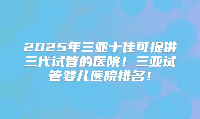 2025年三亚十佳可提供三代试管的医院！三亚试管婴儿医院排名！