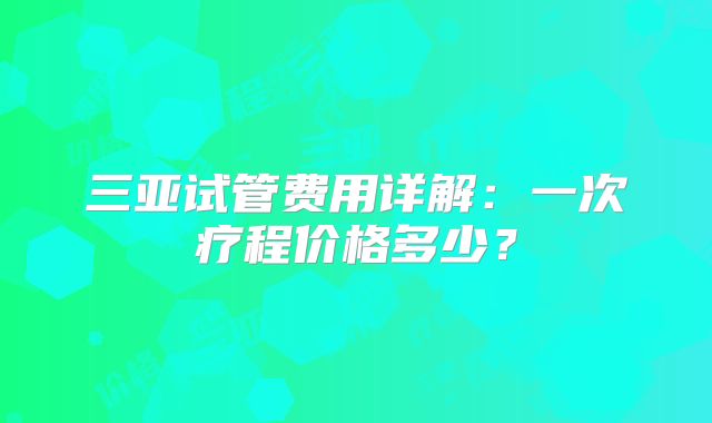 三亚试管费用详解：一次疗程价格多少？