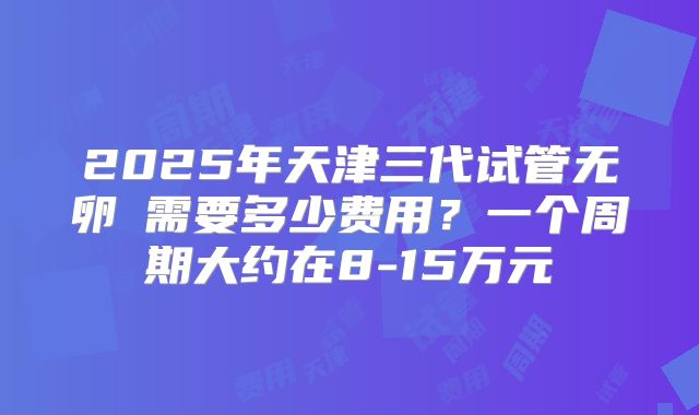 2025年天津三代试管无卵�需要多少费用？一个周期大约在8-15万元