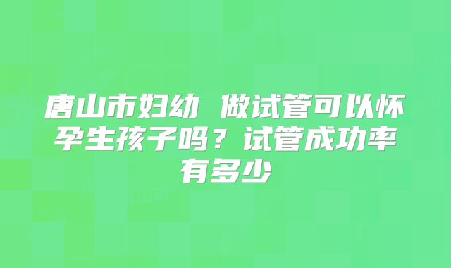 唐山市妇幼 做试管可以怀孕生孩子吗？试管成功率有多少