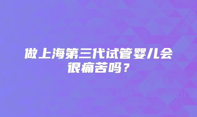 做上海第三代试管婴儿会很痛苦吗?