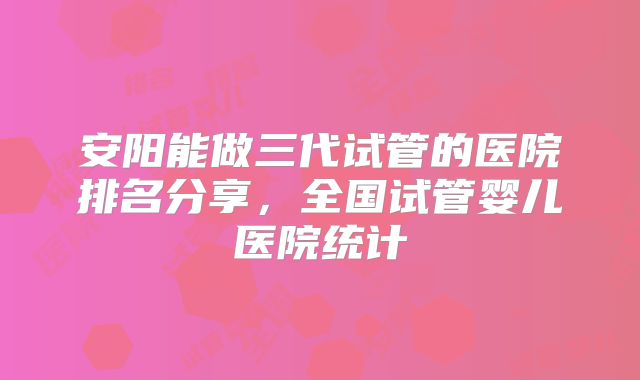 安阳能做三代试管的医院排名分享，全国试管婴儿医院统计