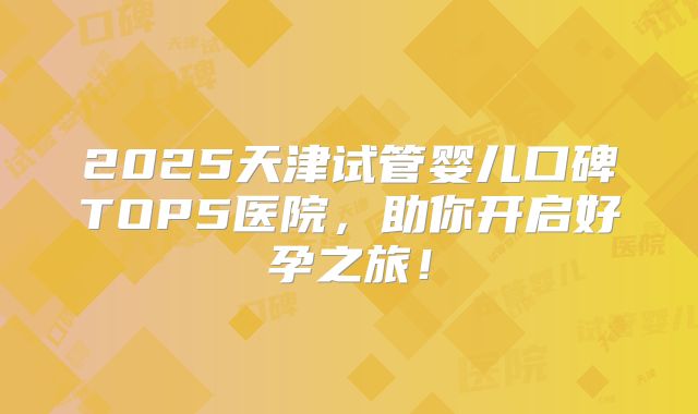 2025天津试管婴儿口碑TOP5医院，助你开启好孕之旅！