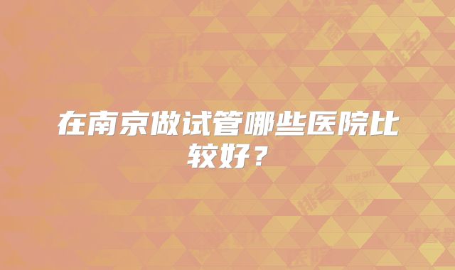 在南京做试管哪些医院比较好?