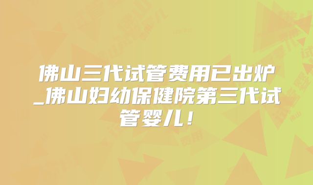 佛山三代试管费用已出炉_佛山妇幼保健院第三代试管婴儿!