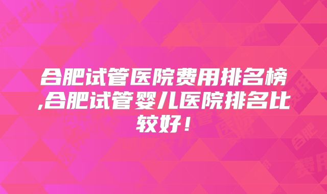 合肥试管医院费用排名榜,合肥试管婴儿医院排名比较好!