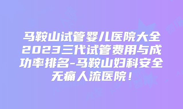 马鞍山试管婴儿医院大全2023三代试管费用与成功率排名-马鞍山妇科安全无痛人流医院！
