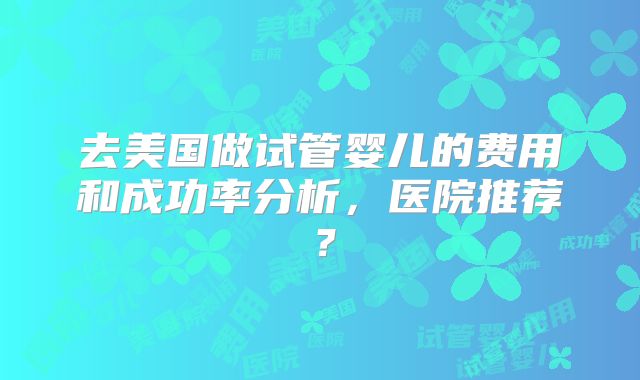 去美国做试管婴儿的费用和成功率分析，医院推荐？