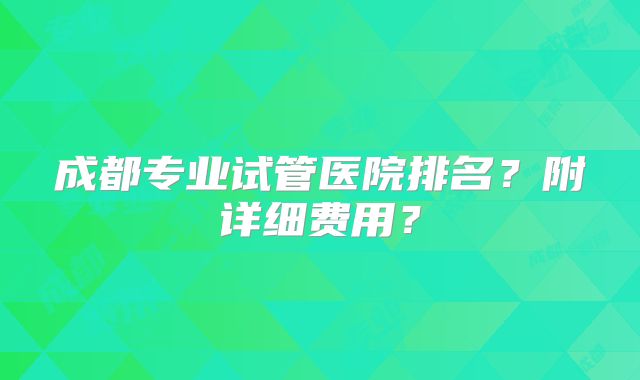 成都专业试管医院排名？附详细费用？