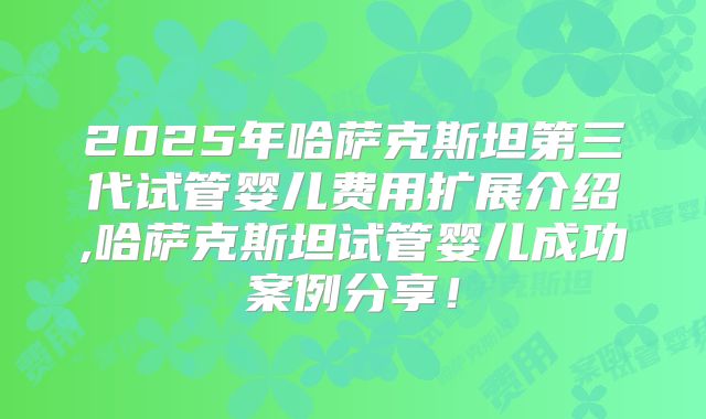 2025年哈萨克斯坦第三代试管婴儿费用扩展介绍,哈萨克斯坦试管婴儿成功案例分享!