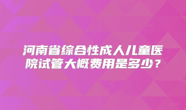 河南省综合性成人儿童医院试管大概费用是多少？